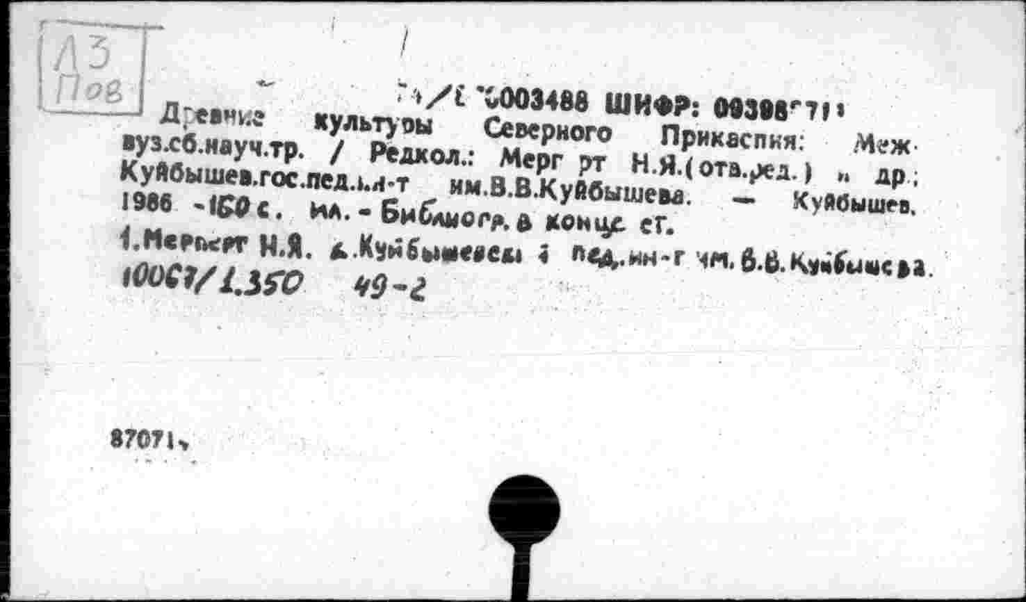 ﻿7 »/£ Х003488 ШИФР: МЗМ'П«
' Дгевние культуоы Северного Прикаспкя: Меж вуз.сб.науч.тр. / Редкой.: Мерг рт Н.Я.(отв.ред. ) ». др; Куйбышев.гос.педл.и-т им.В.В.Куйбышева. — Куйбышев. 1986 -ICO с. ИА. - Библмогр. а коицр. еГ.
I.McFncAT Н.Я. д.Куйбы*««*» < n<A-wH’r м«.0.в.к*іім«к»а.
870? К